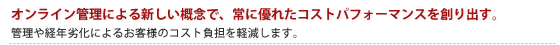 オンライン管理による新しい概念で、常に優れたコストパフォーマンスを創り出す。